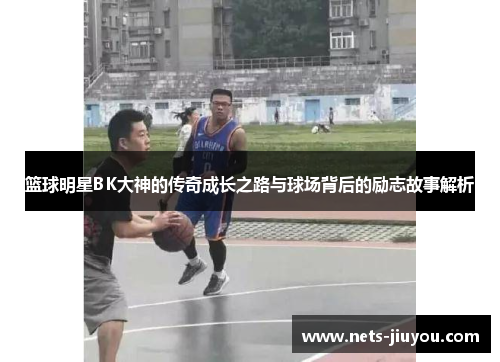 篮球明星BK大神的传奇成长之路与球场背后的励志故事解析